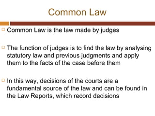 Common Law
 Common Law is the law made by judges
 The function of judges is to find the law by analysing
statutory law and previous judgments and apply
them to the facts of the case before them
 In this way, decisions of the courts are a
fundamental source of the law and can be found in
the Law Reports, which record decisions
 