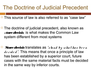 The Doctrine of Judicial Precedent
 This source of law is also referred to as “case law”
 The doctrine of judicial precedent, also known as
staredecisis, is what makes the Common Law
system different from most systems
 Staredecisis translates as “stand by what has be e n
de cide d”. This means that once a principle of law
has been established by a superior court, future
cases with the same material facts must be decided
in the same way by inferior courts.
 
