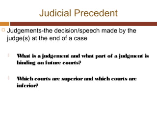 Judicial Precedent
 Judgements-the decision/speech made by the
judge(s) at the end of a case
 What is a judgement and what part of a judgment is
binding on future courts?
 Which courts are superiorand which courts are
inferior?
 