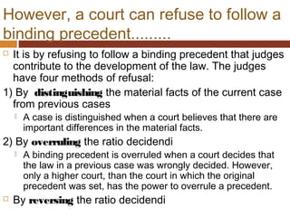 However, a court can refuse to follow a
binding precedent.........
 It is by refusing to follow a binding precedent that judges
contribute to the development of the law. The judges
have four methods of refusal:
1) By distinguishing the material facts of the current case
from previous cases
 A case is distinguished when a court believes that there are
important differences in the material facts.
2) By overruling the ratio decidendi
 A binding precedent is overruled when a court decides that
the law in a previous case was wrongly decided. However,
only a higher court, than the court in which the original
precedent was set, has the power to overrule a precedent.
 By reversing the ratio decidendi
 