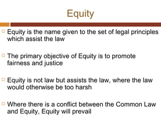 Equity
 Equity is the name given to the set of legal principles
which assist the law
 The primary objective of Equity is to promote
fairness and justice
 Equity is not law but assists the law, where the law
would otherwise be too harsh
 Where there is a conflict between the Common Law
and Equity, Equity will prevail
 