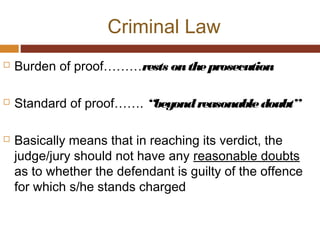 Criminal Law
 Burden of proof………rests ontheprosecution
 Standard of proof……. “beyondreasonabledoubt”
 Basically means that in reaching its verdict, the
judge/jury should not have any reasonable doubts
as to whether the defendant is guilty of the offence
for which s/he stands charged
 