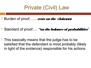 Private (Civil) Law
 Burden of proof…….rests onthe claimant
 Standard of proof…. “onthebalanceof probabilities”
 This basically means that the judge has to be
satisfied that the defendant is most probably (likely
in light of the evidence) responsible for his actions
 