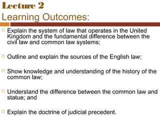Lecture 2
Learning Outcomes:
 Explain the system of law that operates in the United
Kingdom and the fundamental difference between the
civil law and common law systems;
 Outline and explain the sources of the English law;
 Show knowledge and understanding of the history of the
common law;
 Understand the difference between the common law and
statue; and
 Explain the doctrine of judicial precedent.
 