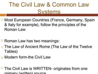 The Civil Law & Common Law
Systems
 Most European Countries (France, Germany, Spain
& Italy for example), follow the principles of the
Roman Law
 Roman Law has two meanings:
1) The Law of Ancient Rome (The Law of the Twelve
Tables)
2) Modern form-the Civil Law
 The Civil Law is WRITTEN- originates from one
 