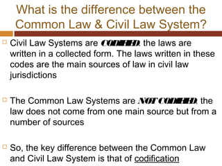 What is the difference between the
Common Law & Civil Law System?
 Civil Law Systems are CODIFIED: the laws are
written in a collected form. The laws written in these
codes are the main sources of law in civil law
jurisdictions
 The Common Law Systems are NOTCODIFIED: the
law does not come from one main source but from a
number of sources
 So, the key difference between the Common Law
and Civil Law System is that of codification
 