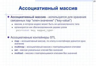 21
Ассоциативный массив
Ассоциативный массив - используется для хранения
связанных пар "ключ-значение" ("key-value")
 массив, в котором индекс может быть не целочисленного типа
 организуются как сбалансированное дерево узлов
pair<const key, mapped_type>
Ассоциативные контейнеры STL
 map – ассоциативный массив, по ключу в контейнере хранится одно
значение
 multimap – ассоциативный массив с повторяющимися ключами
 set – массив уникальных ключей без значений
 multiset – массив с повторяющимися ключами без значений
 