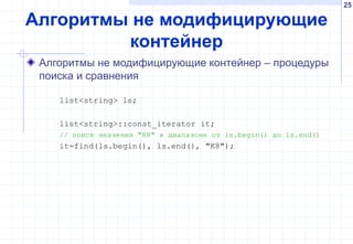 25
Алгоритмы не модифицирующие
контейнер
Алгоритмы не модифицирующие контейнер – процедуры
поиска и сравнения
list<string> ls;
list<string>::const_iterator it;
// поиск значения "К8" в диапазоне от ls.begin() до ls.end()
it=find(ls.begin(), ls.end(), "К8");
 