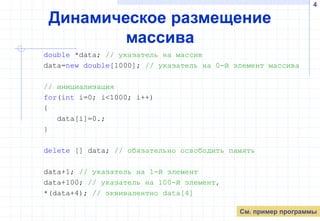 4
Динамическое размещение
массива
double *data; // указатель на массив
data=new double[1000]; // указатель на 0-й элемент массива
// инициализация
for(int i=0; i<1000; i++)
{
data[i]=0.;
}
delete [] data; // обязательно освободить память
data+1; // указатель на 1-й элемент
data+100; // указатель на 100-й элемент,
*(data+4); // эквивалентно data[4]
См. пример программы
 