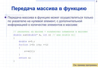 5
Передача массива в функцию
Передача массива в функцию может осуществляться только
по указателю на нулевой элемент, с дополнительной
информацией о количестве элементов в массиве
// указатель на массив + количество элементов в массиве
double sum(double* m, int n) // или double m[]
{
double s=0.;
for(int i=0; i<n; ++i)
{
s+=m[i];
}
return s;
}
См. пример программы
 