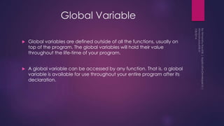 Global Variable
 Global variables are defined outside of all the functions, usually on
top of the program. The global variables will hold their value
throughout the life-time of your program.
 A global variable can be accessed by any function. That is, a global
variable is available for use throughout your entire program after its
declaration.
 