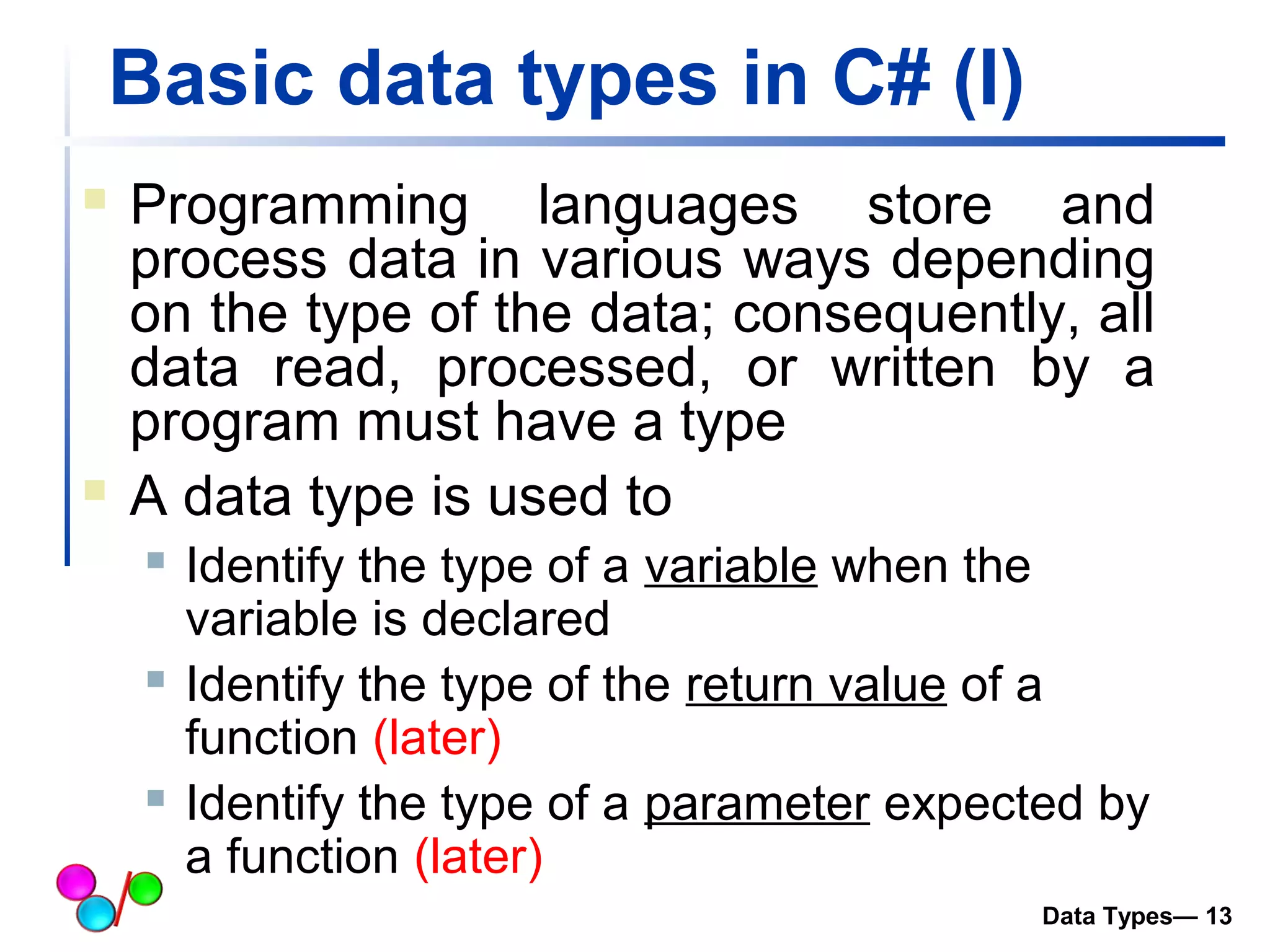 Basic data types in C# (I) 
 Programming languages store and 
process data in various ways depending 
on the type of the data; consequently, all 
data read, processed, or written by a 
program must have a type 
 A data type is used to 
 Identify the type of a variable when the 
variable is declared 
 Identify the type of the return value of a 
function (later) 
 Identify the type of a parameter expected by 
a function (later) 
Data Types— 13 
 