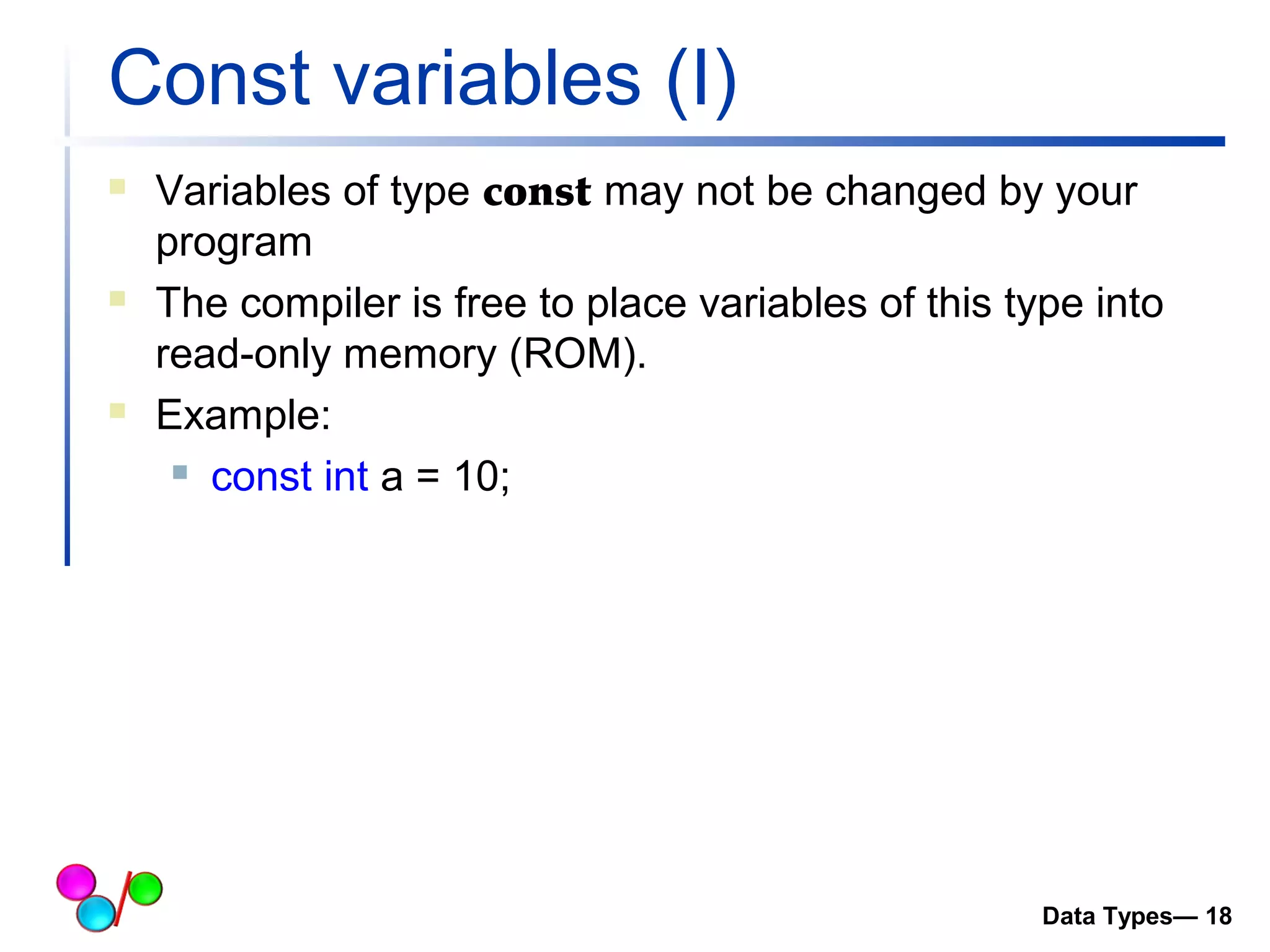 Const variables (I) 
 Variables of type const may not be changed by your 
program 
 The compiler is free to place variables of this type into 
read-only memory (ROM). 
 Example: 
 const int a = 10; 
Data Types— 18 
 