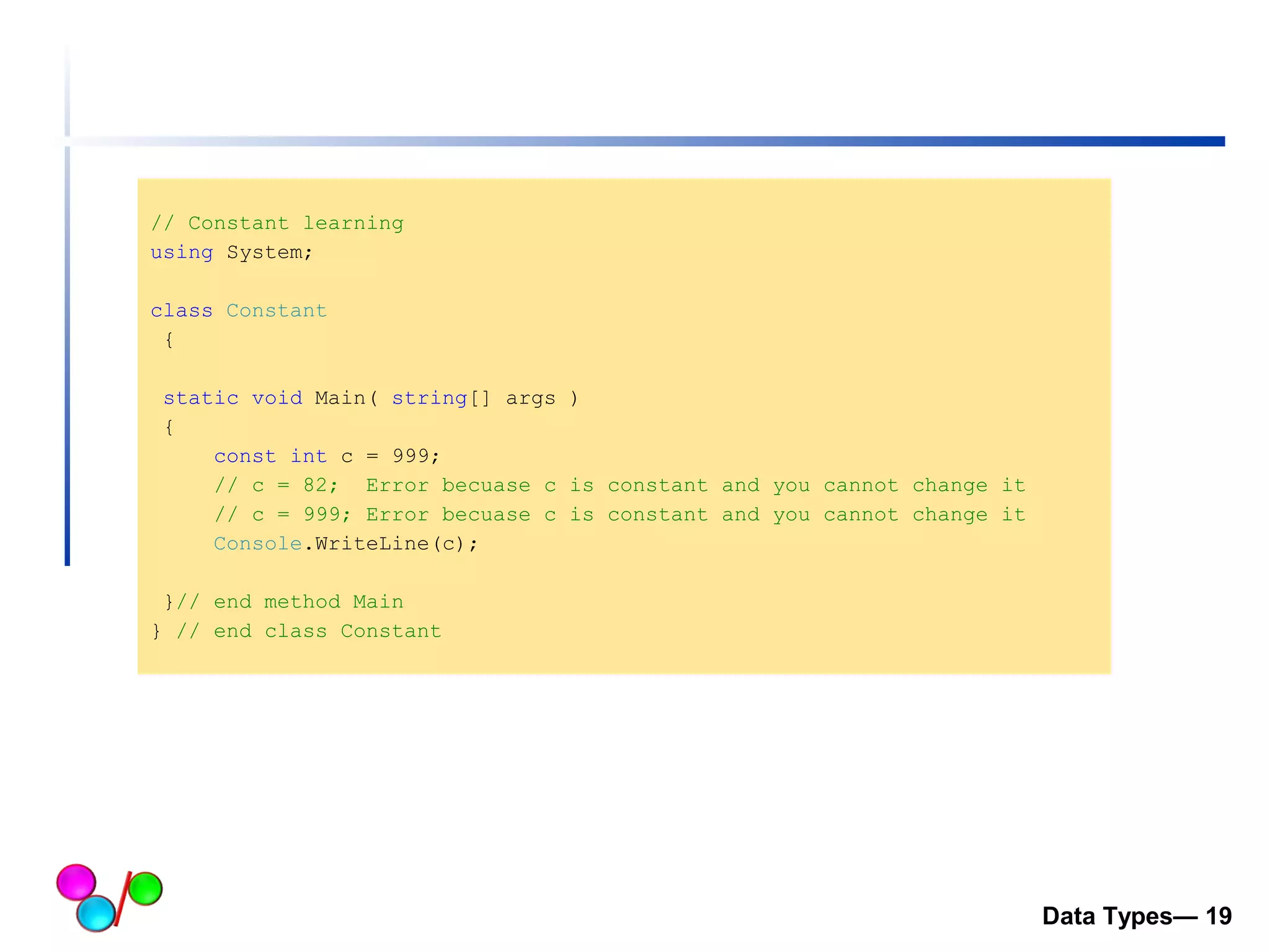 // Constant learning 
using System; 
class Constant 
{ 
static void Main( string[] args ) 
{ 
const int c = 999; 
// c = 82; Error becuase c is constant and you cannot change it 
// c = 999; Error becuase c is constant and you cannot change it 
Console.WriteLine(c); 
}// end method Main 
} // end class Constant 
Data Types— 19 
 