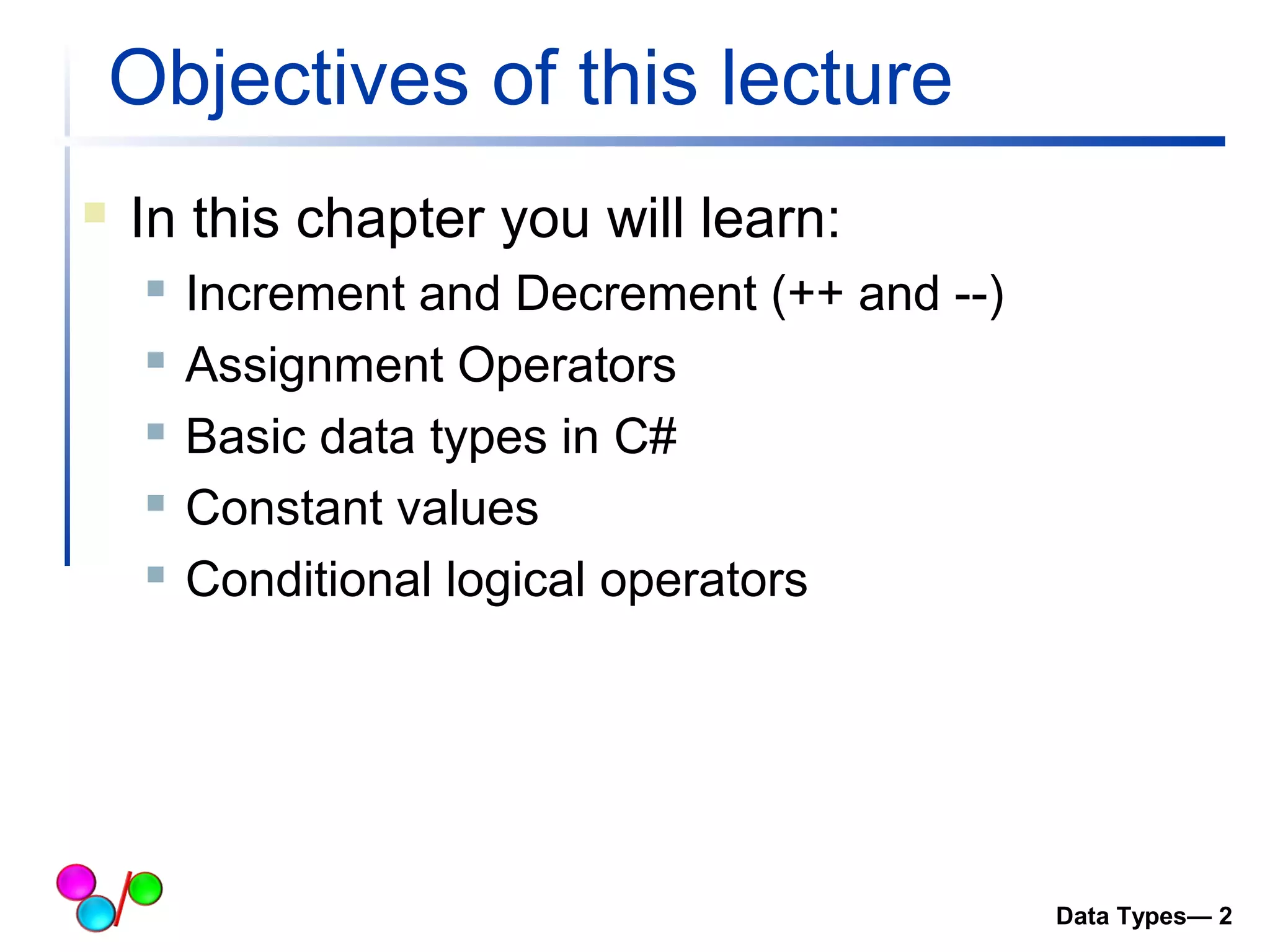 Objectives of this lecture 
 In this chapter you will learn: 
 Increment and Decrement (++ and --) 
 Assignment Operators 
 Basic data types in C# 
 Constant values 
 Conditional logical operators 
Data Types— 2 
 
