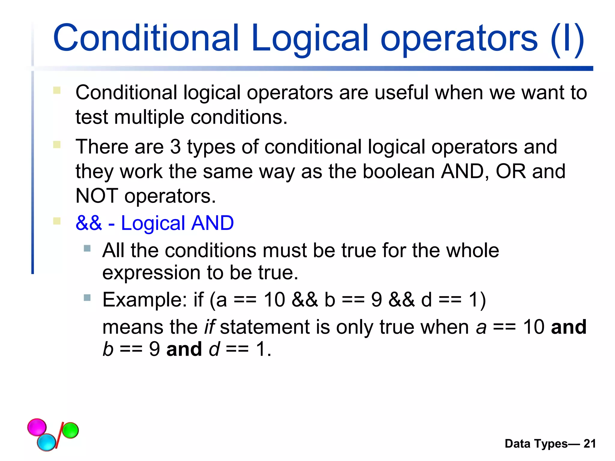 Conditional Logical operators (I) 
 Conditional logical operators are useful when we want to 
test multiple conditions. 
 There are 3 types of conditional logical operators and 
they work the same way as the boolean AND, OR and 
NOT operators. 
 && - Logical AND 
 All the conditions must be true for the whole 
expression to be true. 
 Example: if (a == 10 && b == 9 && d == 1) 
means the if statement is only true when a == 10 and 
b == 9 and d == 1. 
Data Types— 21 
 