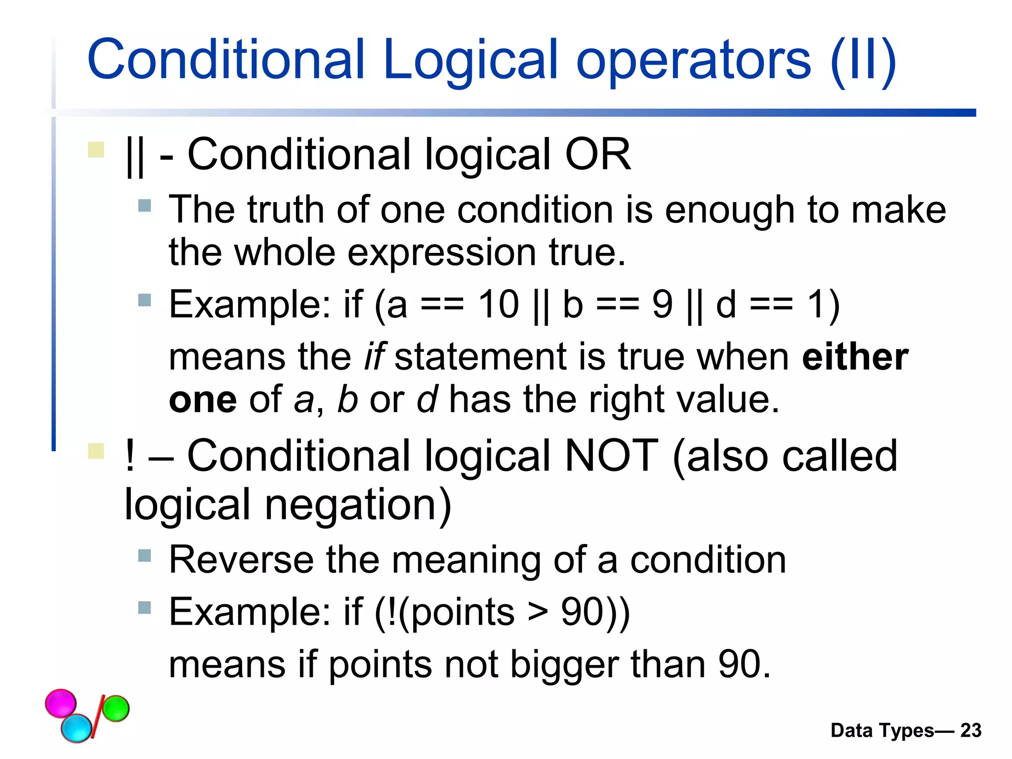 Conditional Logical operators (II) 
 || - Conditional logical OR 
 The truth of one condition is enough to make 
the whole expression true. 
 Example: if (a == 10 || b == 9 || d == 1) 
means the if statement is true when either 
one of a, b or d has the right value. 
 ! – Conditional logical NOT (also called 
logical negation) 
 Reverse the meaning of a condition 
 Example: if (!(points > 90)) 
means if points not bigger than 90. 
Data Types— 23 
 