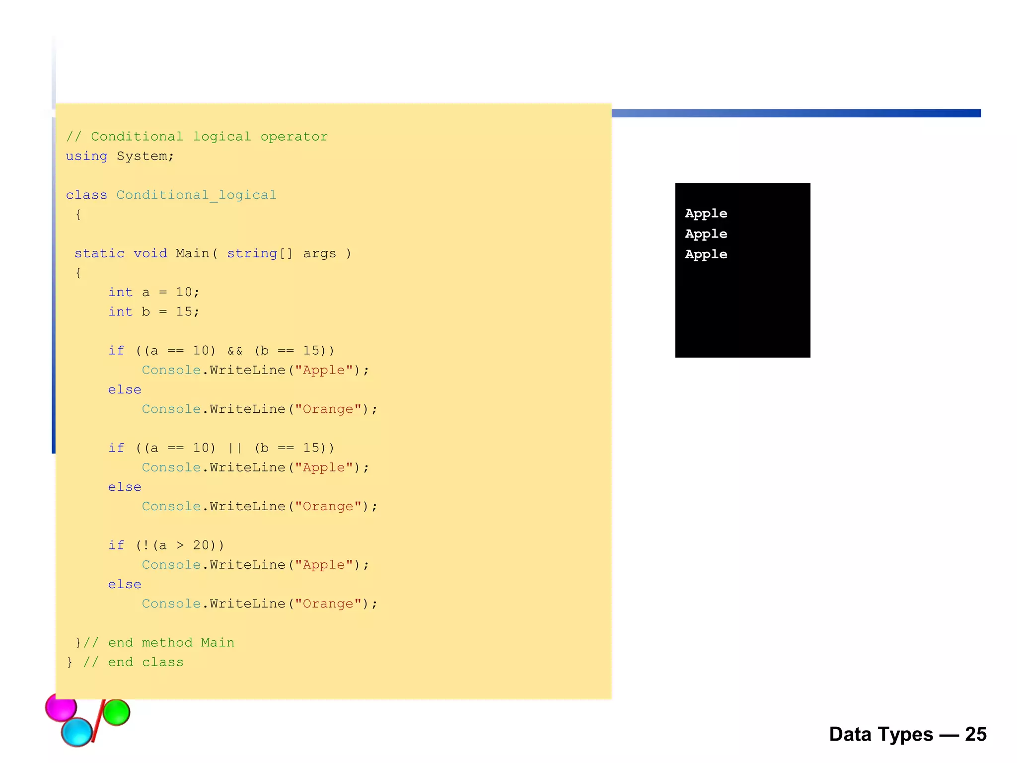 Data Types — 25 
// Conditional logical operator 
using System; 
class Conditional_logical 
{ 
static void Main( string[] args ) 
{ 
int a = 10; 
int b = 15; 
if ((a == 10) && (b == 15)) 
Console.WriteLine("Apple"); 
else 
Console.WriteLine("Orange"); 
if ((a == 10) || (b == 15)) 
Console.WriteLine("Apple"); 
else 
Console.WriteLine("Orange"); 
if (!(a > 20)) 
Console.WriteLine("Apple"); 
else 
Console.WriteLine("Orange"); 
}// end method Main 
} // end class 
Apple 
Apple 
Apple 
 