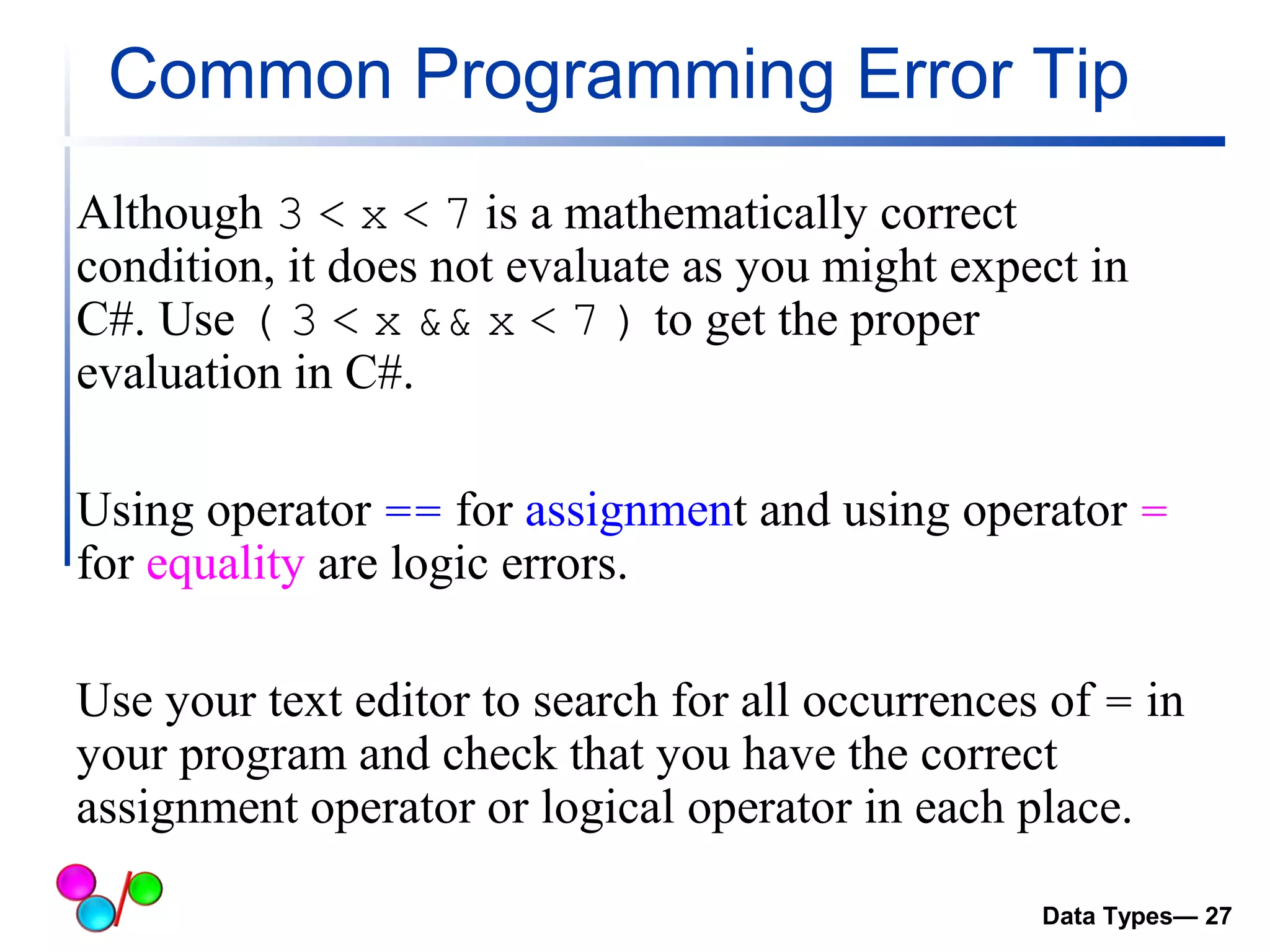 Common Programming Error Tip 
Although 3 < x < 7 is a mathematically correct 
condition, it does not evaluate as you might expect in 
C#. Use ( 3 < x && x < 7 ) to get the proper 
evaluation in C#. 
Using operator == for assignment and using operator = 
for equality are logic errors. 
Use your text editor to search for all occurrences of = in 
your program and check that you have the correct 
assignment operator or logical operator in each place. 
Data Types— 27 
