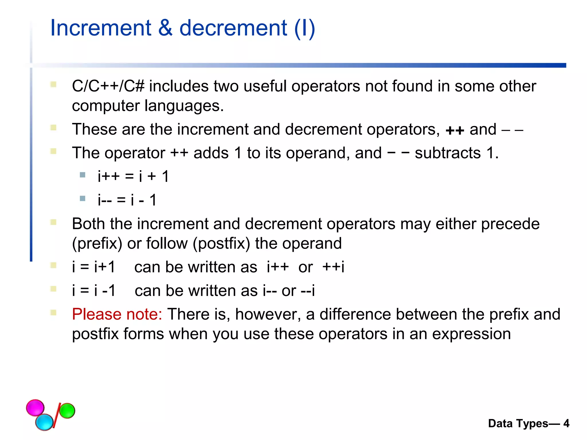 Increment & decrement (I) 
 C/C++/C# includes two useful operators not found in some other 
computer languages. 
 These are the increment and decrement operators, ++ and - -  
 The operator ++ adds 1 to its operand, and − − subtracts 1. 
 i++ = i + 1 
 i-- = i - 1 
 Both the increment and decrement operators may either precede 
(prefix) or follow (postfix) the operand 
 i = i+1 can be written as i++ or ++i 
 i = i -1 can be written as i-- or --i 
 Please note: There is, however, a difference between the prefix and 
postfix forms when you use these operators in an expression 
Data Types— 4 
 