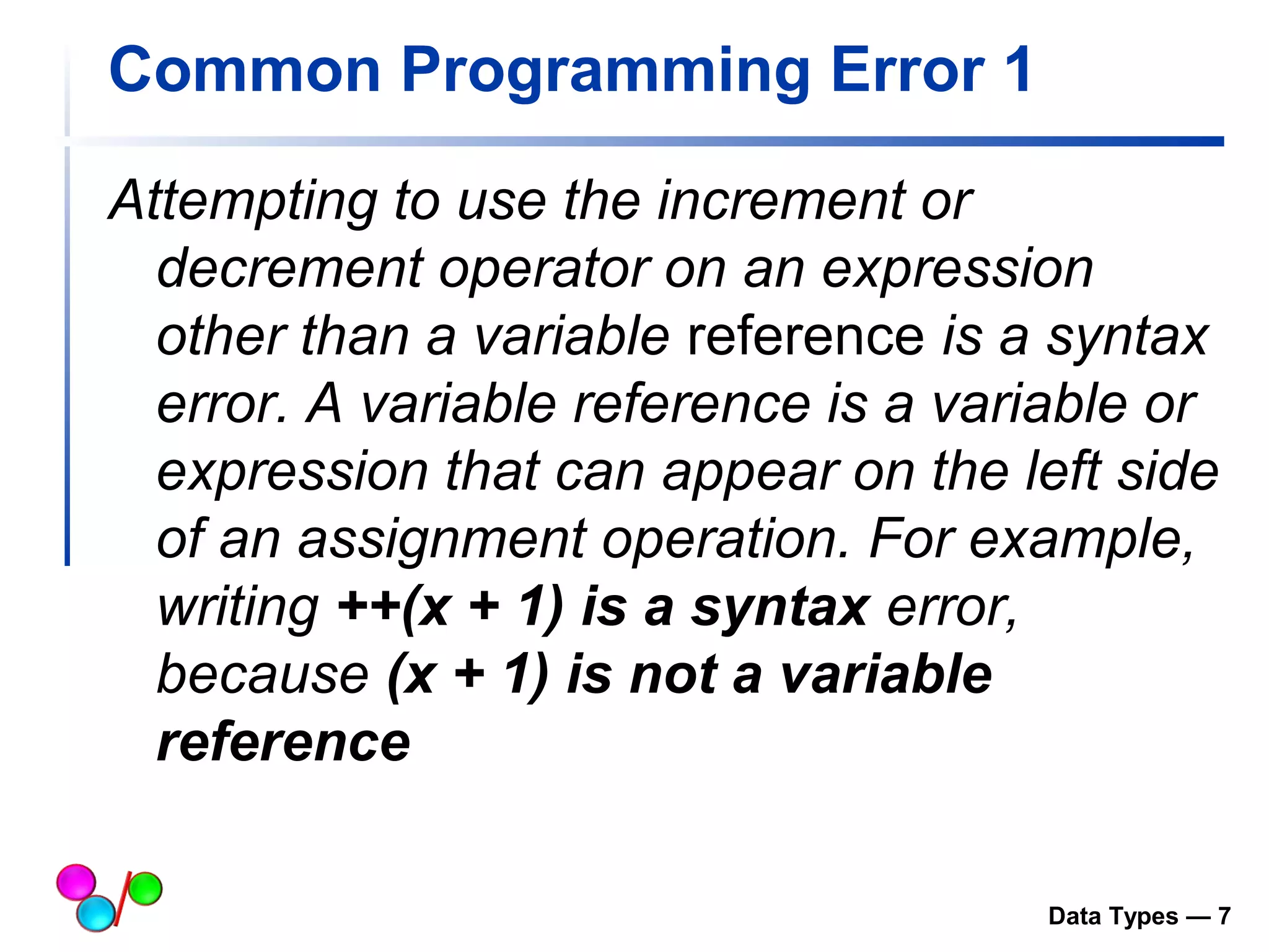 Common Programming Error 1 
Attempting to use the increment or 
decrement operator on an expression 
other than a variable reference is a syntax 
error. A variable reference is a variable or 
expression that can appear on the left side 
of an assignment operation. For example, 
writing ++(x + 1) is a syntax error, 
because (x + 1) is not a variable 
reference 
Data Types — 7 
 