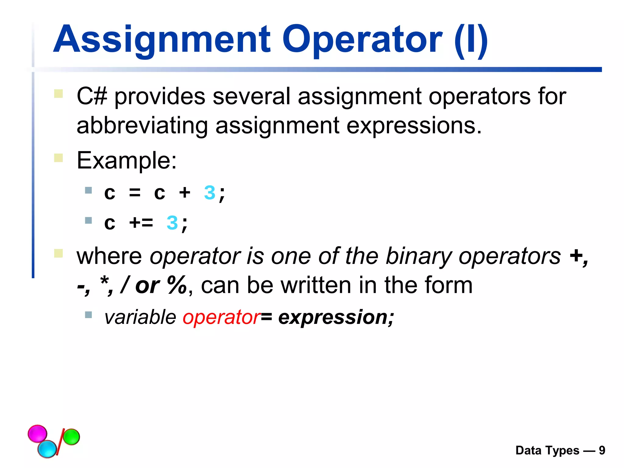 Assignment Operator (I) 
 C# provides several assignment operators for 
abbreviating assignment expressions. 
 Example: 
 c = c + 3; 
 c += 3; 
 where operator is one of the binary operators +, 
-, *, / or %, can be written in the form 
 variable operator= expression; 
Data Types — 9 
 