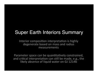 Super Earth Interiors Summary 
Interior composi<on interpreta<on is highly 
degenerate based on mass and radius 
measurements 
Parameter space can be quan<ta<vely constrained, 
and cri<cal interpreta<on can s<ll be made, e.g., the 
likely absence of liquid water on GJ 1214b 
 