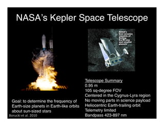 NASAʼs Kepler Space Telescope 
Telescope Summary 
0.95 m 
105 sq-degree FOV 
Centered in the Cygnus-Lyra region 
No moving parts in science payload 
Heliocentric Earth-trailing orbit 
Telemetry limited 
Bandpass 423-897 nm 
Goal: to determine the frequency of 
Earth-size planets in Earth-like orbits 
about sun-sized stars 
Borucki et al. 2010 
 
