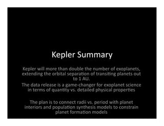 Kepler Summary 
Kepler will more than double the number of exoplanets, 
extending the orbital separa<on of transi<ng planets out 
to 1 AU. 
The data release is a game‐changer for exoplanet science 
in terms of quan<ty vs. detailed physical proper<es 
The plan is to connect radii vs. period with planet 
interiors and popula<on synthesis models to constrain 
planet forma<on models 
 