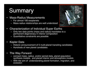 Summary 
• Mass-Radius Measurements 
– For almost 100 exoplanets 
– Mass-radius relationships are well understood 
• Characterization of Individual Super Earths 
– Only two data points (mass and radius) translates to a 
permanent degeneracy in interior composition 
– Quantitative constraints are possible 
• Kepler Data 
– Historic announcement of 5 multi-planet transiting candidates 
– Hundreds of new planet candidates 
• The Way Forward 
– connect mass, radius, and/or period data, planet population 
synthesis models, and planet interior and atmosphere models 
– With the aim of understanding planet formation, migration, and 
evolution 
