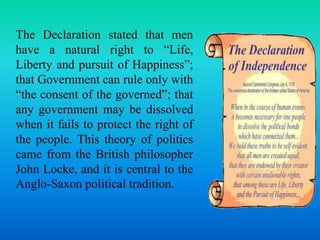 The Declaration stated that men 
have a natural right to “Life, 
Liberty and pursuit of Happiness”; 
that Government can rule only with 
“the consent of the governed”; that 
any government may be dissolved 
when it fails to protect the right of 
the people. This theory of politics 
came from the British philosopher 
John Locke, and it is central to the 
Anglo-Saxon political tradition. 
 