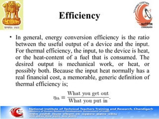Efficiency
• In general, energy conversion efficiency is the ratio
between the useful output of a device and the input.
For thermal efficiency, the input, to the device is heat,
or the heat-content of a fuel that is consumed. The
desired output is mechanical work, or heat, or
possibly both. Because the input heat normally has a
real financial cost, a memorable, generic definition of
thermal efficiency is;
 