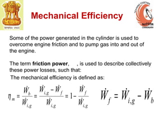 Mechanical Efficiency
Some of the power generated in the cylinder is used to
overcome engine friction and to pump gas into and out of
the engine.
The term friction power, , is used to describe collectively
these power losses, such that:
gi
f
gi
fgi
gi
b
m
W
W
W
WW
W
W
,,
,
,
1






−=
−
==η
.
The mechanical efficiency is defined as:
bgif WWW  −= ,
 