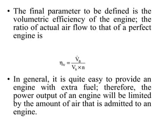 • The final parameter to be defined is the
volumetric efficiency of the engine; the
ratio of actual air flow to that of a perfect
engine is
• In general, it is quite easy to provide an
engine with extra fuel; therefore, the
power output of an engine will be limited
by the amount of air that is admitted to an
engine.
 