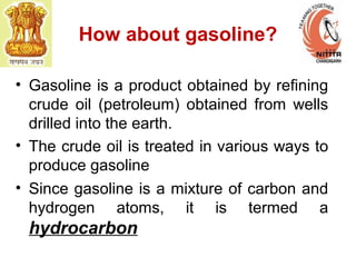 How about gasoline?
• Gasoline is a product obtained by refining
crude oil (petroleum) obtained from wells
drilled into the earth.
• The crude oil is treated in various ways to
produce gasoline
• Since gasoline is a mixture of carbon and
hydrogen atoms, it is termed a
hydrocarbon
 