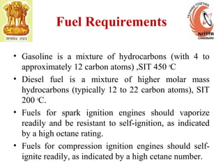 Fuel Requirements
• Gasoline is a mixture of hydrocarbons (with 4 to
approximately 12 carbon atoms) ,SIT 450 o
C
• Diesel fuel is a mixture of higher molar mass
hydrocarbons (typically 12 to 22 carbon atoms), SIT
200 o
C.
• Fuels for spark ignition engines should vaporize
readily and be resistant to self-ignition, as indicated
by a high octane rating.
• Fuels for compression ignition engines should self-
ignite readily, as indicated by a high cetane number.
 