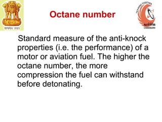Octane number
Standard measure of the anti-knock
properties (i.e. the performance) of a
motor or aviation fuel. The higher the
octane number, the more
compression the fuel can withstand
before detonating.
 