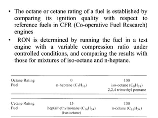 • The octane or cetane rating of a fuel is established byThe octane or cetane rating of a fuel is established by
comparing its ignition quality withcomparing its ignition quality with respect torespect to
reference fuels in CFR (Co-operative Fuel Research)reference fuels in CFR (Co-operative Fuel Research)
enginesengines
• RON is determined by running the fuel in a testRON is determined by running the fuel in a test
engine with a variable compression ratio underengine with a variable compression ratio under
controlled conditions, and comparing the results withcontrolled conditions, and comparing the results with
those for mixtures of iso-octane and n-heptane.those for mixtures of iso-octane and n-heptane.
 