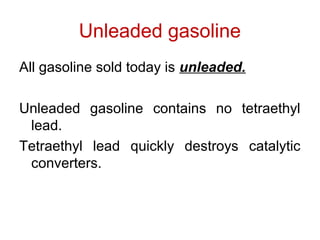 Unleaded gasoline
All gasoline sold today is unleaded.
Unleaded gasoline contains no tetraethyl
lead.
Tetraethyl lead quickly destroys catalytic
converters.
 