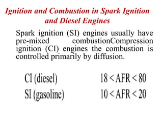 Ignition and Combustion in Spark Ignition
and Diesel Engines
Spark ignition (SI) engines usually have
pre-mixed combustionCompression
ignition (CI) engines the combustion is
controlled primarily by diffusion.
 