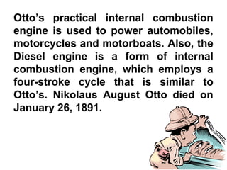 Otto’s practical internal combustion
engine is used to power automobiles,
motorcycles and motorboats. Also, the
Diesel engine is a form of internal
combustion engine, which employs a
four-stroke cycle that is similar to
Otto’s. Nikolaus August Otto died on
January 26, 1891.
 