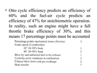 • Otto cycle efficiency predicts an efficiency of
60% and the fuel-air cycle predicts an
efficiency of 47% for stoichiometric operation.
In reality, such an engine might have a full
throttle brake efficiency of 30%, and this
means 17 percentage points must be accounted
 