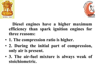 Diesel engines have a higher maximum
efficiency than spark ignition engines for
three reasons:
• 1. The compression ratio is higher.
• 2. During the initial part of compression,
only air is present.
• 3. The air-fuel mixture is always weak of
stoichiometric.
 