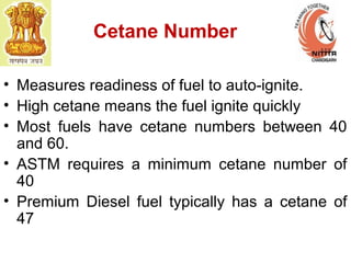 Cetane Number
• Measures readiness of fuel to auto-ignite.
• High cetane means the fuel ignite quickly
• Most fuels have cetane numbers between 40
and 60.
• ASTM requires a minimum cetane number of
40
• Premium Diesel fuel typically has a cetane of
47
 