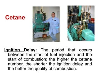Cetane
Ignition Delay: The period that occurs
between the start of fuel injection and the
start of combustion; the higher the cetane
number, the shorter the ignition delay and
the better the quality of combustion.
Cetane
 