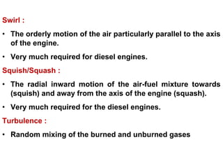 Swirl :
• The orderly motion of the air particularly parallel to the axis
of the engine.
• Very much required for diesel engines.
Squish/Squash :
• The radial inward motion of the air-fuel mixture towards
(squish) and away from the axis of the engine (squash).
• Very much required for the diesel engines.
Turbulence :
• Random mixing of the burned and unburned gases
 