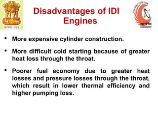 Disadvantages of IDI
Engines
 More expensive cylinder construction.
 More difficult cold starting because of greater
heat loss through the throat.
 Poorer fuel economy due to greater heat
losses and pressure losses through the throat,
which result in lower thermal efficiency and
higher pumping loss.
 