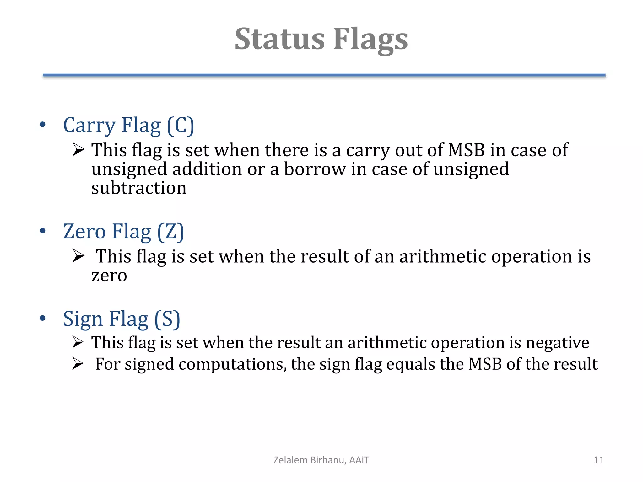 Status Flags
• Carry Flag (C)
 This flag is set when there is a carry out of MSB in case of
unsigned addition or a borrow in case of unsigned
subtraction
• Zero Flag (Z)
 This flag is set when the result of an arithmetic operation is
zero
• Sign Flag (S)
 This flag is set when the result an arithmetic operation is negative
 For signed computations, the sign flag equals the MSB of the result
Zelalem Birhanu, AAiT 11
 