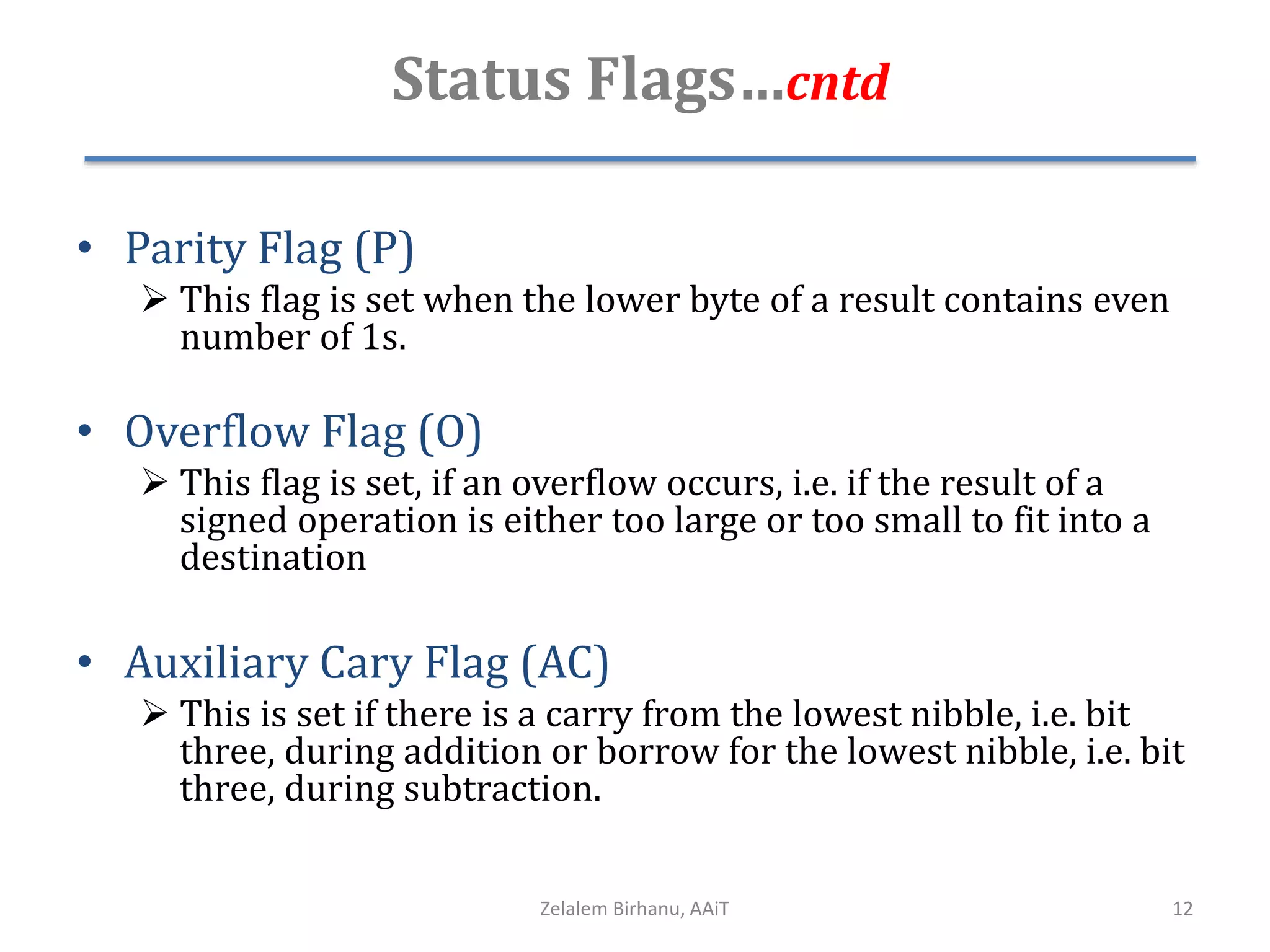 Status Flags…cntd
• Parity Flag (P)
 This flag is set when the lower byte of a result contains even
number of 1s.
• Overflow Flag (O)
 This flag is set, if an overflow occurs, i.e. if the result of a
signed operation is either too large or too small to fit into a
destination
• Auxiliary Cary Flag (AC)
 This is set if there is a carry from the lowest nibble, i.e. bit
three, during addition or borrow for the lowest nibble, i.e. bit
three, during subtraction.
Zelalem Birhanu, AAiT 12
 