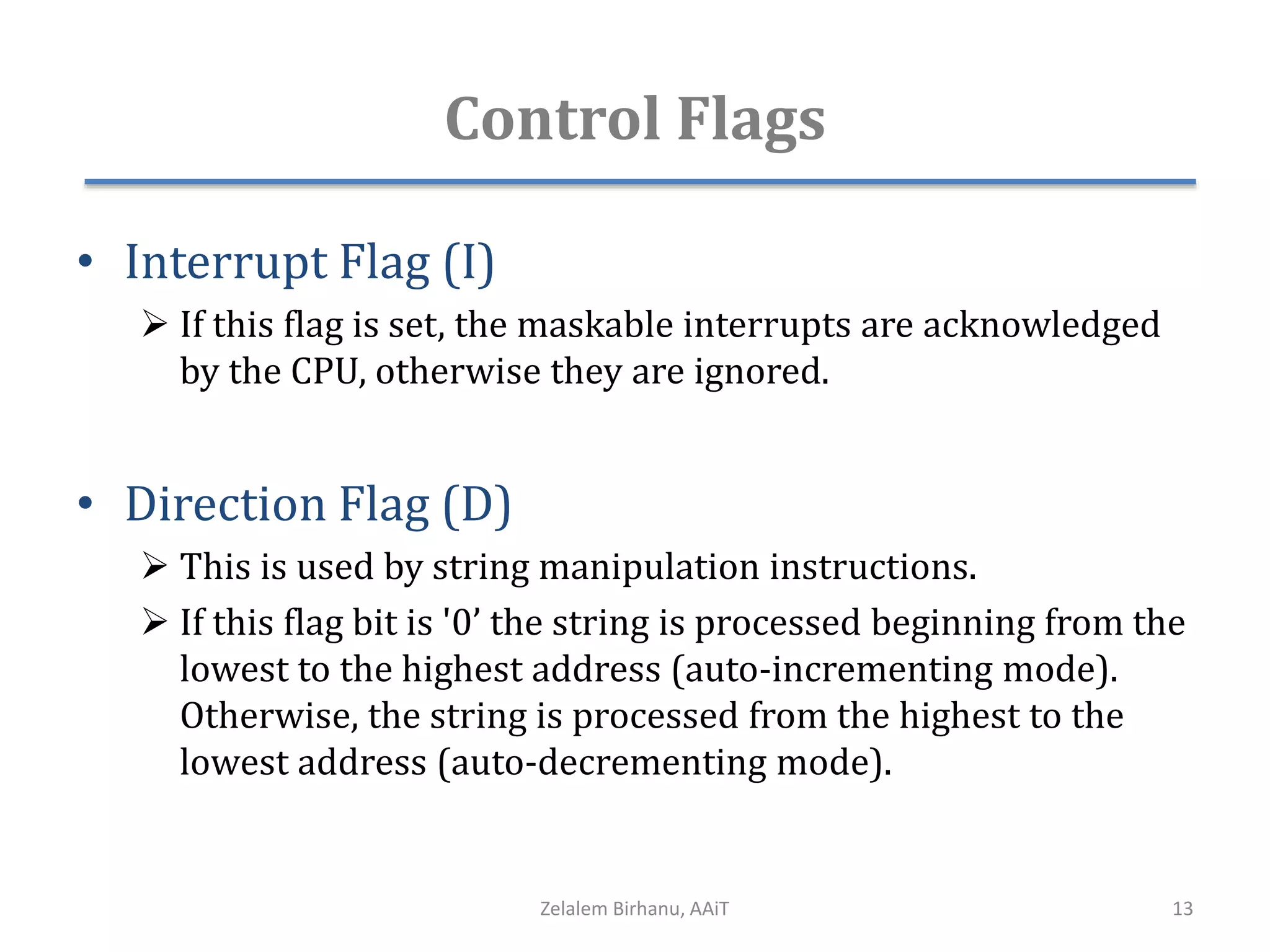 Control Flags
• Interrupt Flag (I)
 If this flag is set, the maskable interrupts are acknowledged
by the CPU, otherwise they are ignored.
• Direction Flag (D)
 This is used by string manipulation instructions.
 If this flag bit is '0’ the string is processed beginning from the
lowest to the highest address (auto-incrementing mode).
Otherwise, the string is processed from the highest to the
lowest address (auto-decrementing mode).
Zelalem Birhanu, AAiT 13
 